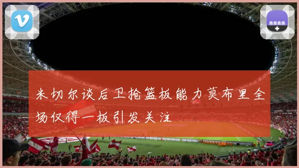 米切尔谈后卫抢篮板能力莫布里全场仅得一板引发关注
