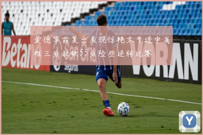 爱德华兹复出表现惊艳末节连中高难三分狂砍55分险些逆转比赛