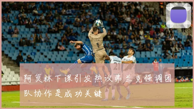 阿莫林下课引发热议弗兰克强调团队协作是成功关键