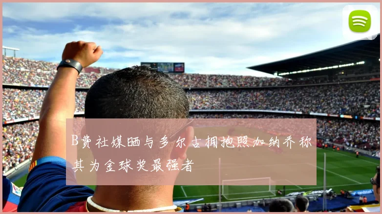 B费社媒晒与多尔古拥抱照加纳乔称其为金球奖最强者