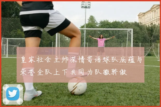 皇家社会主帅深情寄语球队底蕴与荣誉全队上下共同为队徽骄傲