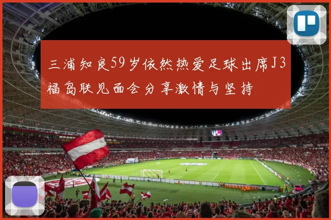 三浦知良59岁依然热爱足球出席J3福岛联见面会分享激情与坚持