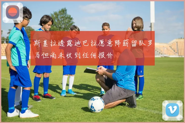 斯基拉透露迪巴拉愿意降薪留队罗马但尚未收到任何报价