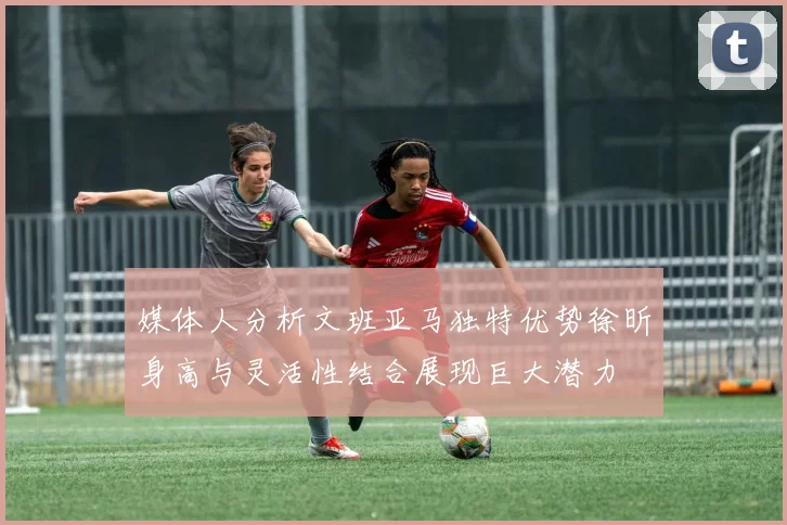 媒体人分析文班亚马独特优势徐昕身高与灵活性结合展现巨大潜力