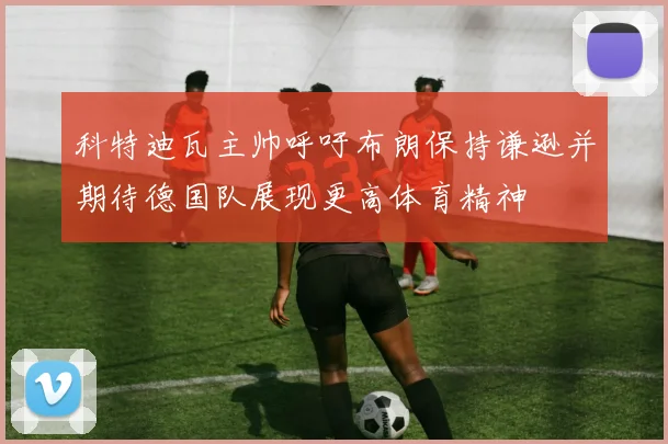 科特迪瓦主帅呼吁布朗保持谦逊并期待德国队展现更高体育精神