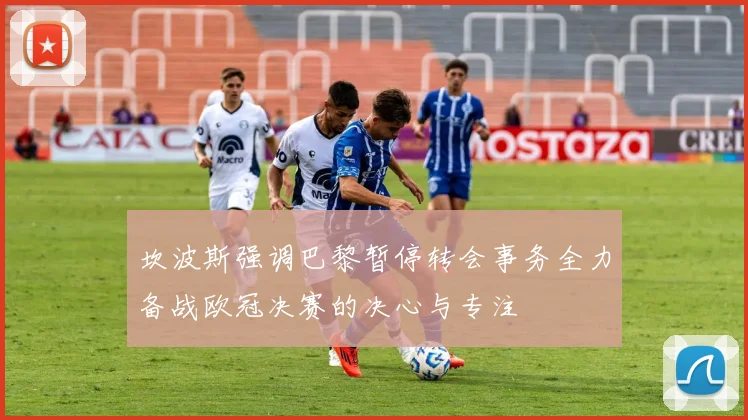 坎波斯强调巴黎暂停转会事务全力备战欧冠决赛的决心与专注