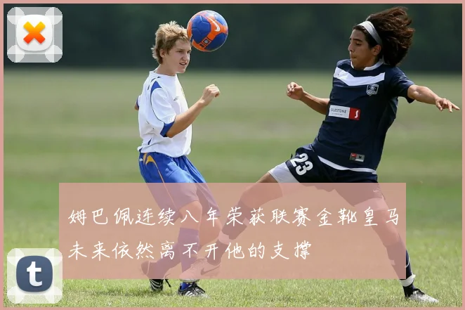 姆巴佩连续八年荣获联赛金靴皇马未来依然离不开他的支撑
