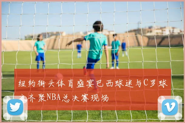 纽约街头体育盛宴巴西球迷与C罗球衣齐聚NBA总决赛现场