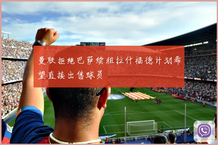 曼联拒绝巴萨续租拉什福德计划希望直接出售球员