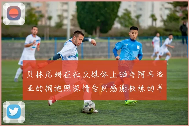 贝林厄姆在社交媒体上晒与阿韦洛亚的拥抱照深情告别感谢教练的辛勤付出