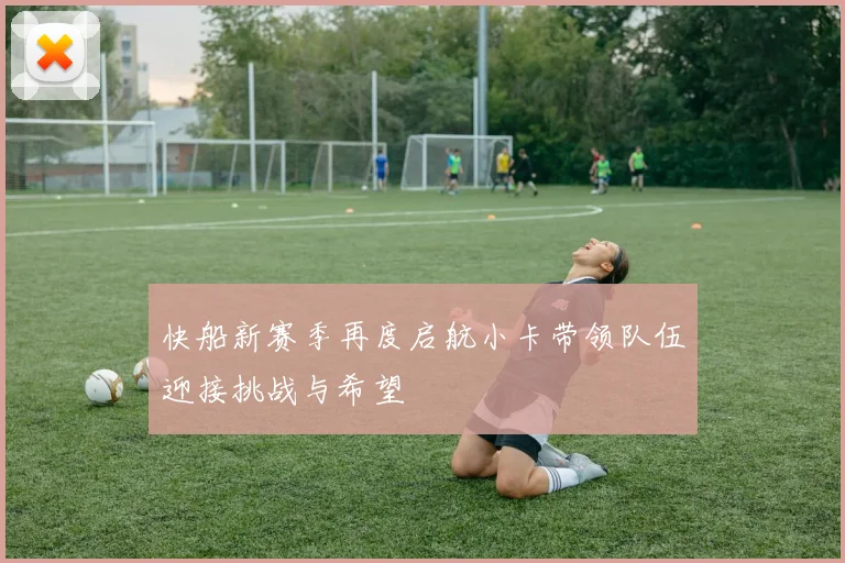 快船新赛季再度启航小卡带领队伍迎接挑战与希望