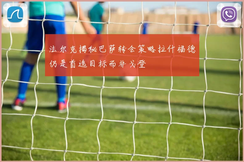 法尔克揭秘巴萨转会策略拉什福德仍是首选目标而非戈登
