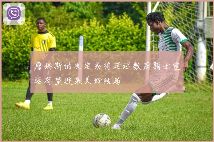 詹姆斯的决定或将延迟数周骑士重返有望迎来美好结局