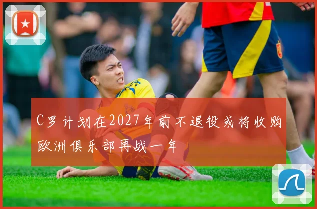 C罗计划在2027年前不退役或将收购欧洲俱乐部再战一年
