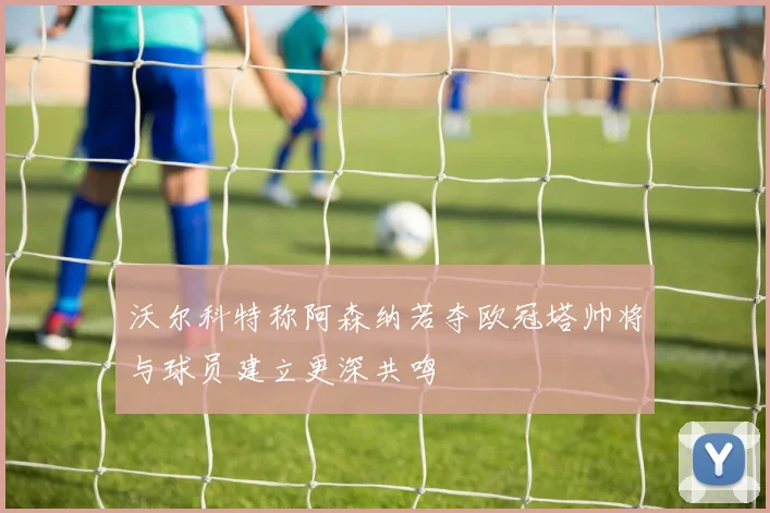 沃尔科特称阿森纳若夺欧冠塔帅将与球员建立更深共鸣
