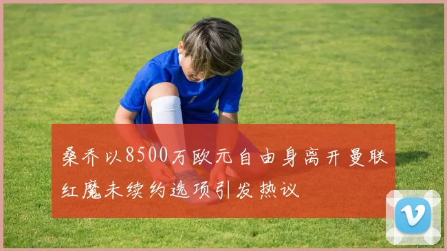桑乔以8500万欧元自由身离开曼联红魔未续约选项引发热议