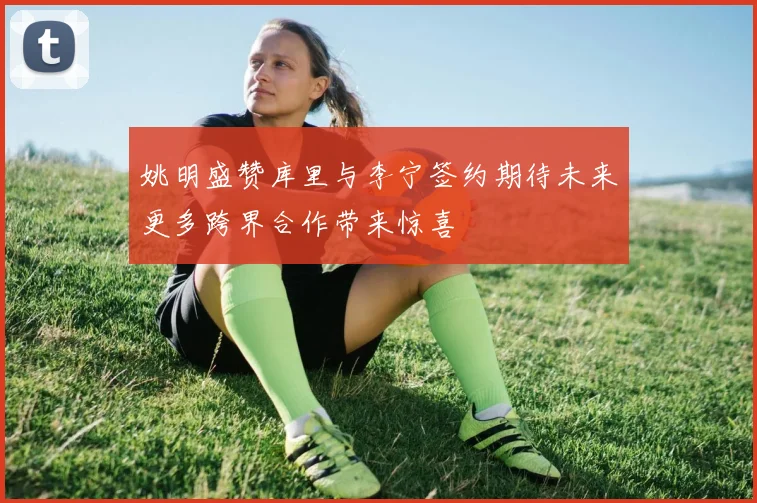 姚明盛赞库里与李宁签约期待未来更多跨界合作带来惊喜