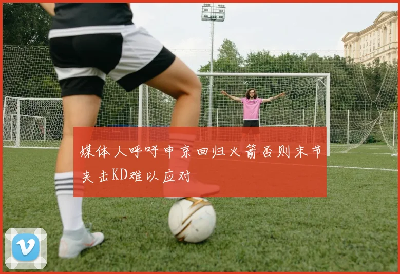媒体人呼吁申京回归火箭否则末节夹击KD难以应对