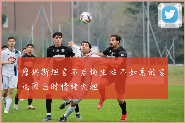 詹姆斯坦言不后悔生活不如意的言论因当时情绪失控