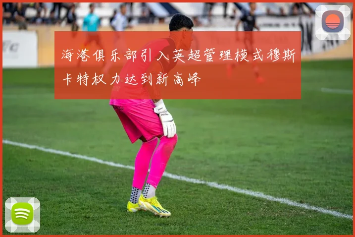 海港俱乐部引入英超管理模式穆斯卡特权力达到新高峰