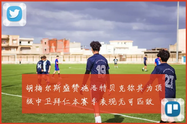 胡梅尔斯盛赞施洛特贝克称其为顶级中卫拜仁本赛季表现无可匹敌