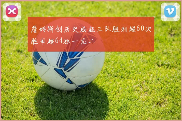 詹姆斯创历史成就三队胜利超60次胜率超64独一无二